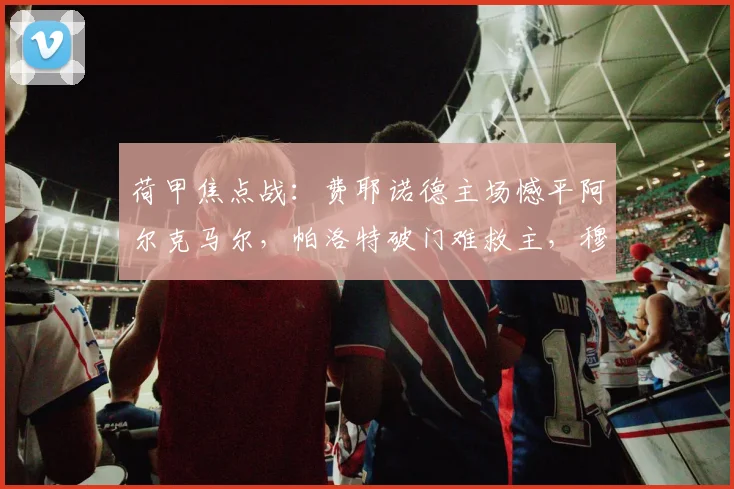 荷甲焦点战：费耶诺德主场憾平阿尔克马尔，帕洛特破门难救主，穆萨替补建功抢回一分