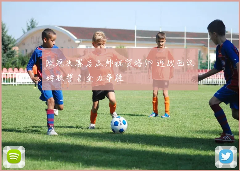 欧冠决赛后瓜帅祝贺塔帅 迎战西汉姆联誓言全力争胜