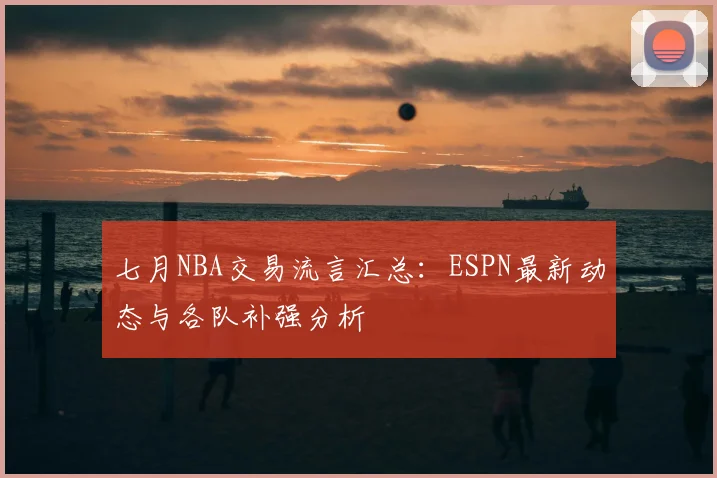 七月NBA交易流言汇总：ESPN最新动态与各队补强分析